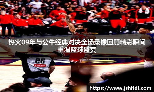 热火09年与公牛经典对决全场录像回顾精彩瞬间重温篮球盛宴