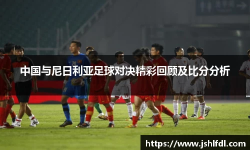 中国与尼日利亚足球对决精彩回顾及比分分析