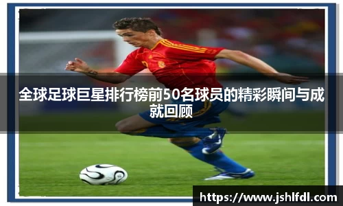 全球足球巨星排行榜前50名球员的精彩瞬间与成就回顾